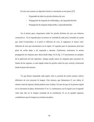 58
En este caso usamos un algoritmo iterativo consistente en tres pasos [27]:
- Etiquetado de todos los píxeles distintos de cero.
- Propagación de etiquetas de arriba-abajo y de izquierda-derecha.
- Propagación de etiquetas abajo-arriba e izquierda-derecha.
En el primer paso, etiquetamos todos los píxeles distintos de cero con números
consecutivos. En el segundo paso revisamos la vecindad de cada píxel, tomando en cuenta
que estén 8-conectados; si el píxel es diferente de cero, le asignamos el menor valor
diferente de cero que encontremos en la región. El segundo paso lo ejecutamos píxel por
píxel de arriba abajo y de izquierda a derecha. Finalmente, realizamos la misma
propagación de etiquetas pero ahora desde abajo. En la fig. 3.15 encontramos un ejemplo
de la aplicación de este algoritmo. Aunque puede usarse las etiquetas para encontrar los
límites de las regiones, es más rápido contar los píxeles sobre los ejes vertical y horizontal
desde el punto del máximo.
Ya que hemos etiquetado cada región, sólo es cuestión de contar cuantos valores
diferentes de cero presenta la imagen. Este número, que llamaremos N, nos indica el
número total de regiones donde pudiera estar la placa. En caso de que en la primera región
no se encontrara la placa, disminuimos N en 1 y continuamos con la región con el segundo
valor más alto en la imagen resultado de la correlación. Si ya no quedan regiones,
consideramos que la imagen no contenía una placa.
 
