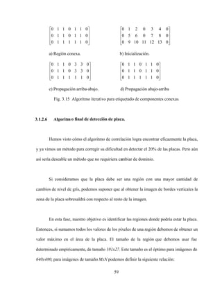59
0
1
1
1
1
1
0
0
1
1
0
1
1
0
0
1
1
0
1
1
0
0
13
12
11
10
9
0
0
8
7
0
6
5
0
0
4
3
0
2
1
0
a) Región conexa. b) Inicialización.
0
1
1
1
1
1
0
0
3
3
0
1
1
0
0
3
3
0
1
1
0
0
1
1
1
1
1
0
0
1
1
0
1
1
0
0
1
1
0
1
1
0
c) Propagación arriba-abajo. d) Propagación abajo-arriba
Fig. 3.15 Algoritmo iterativo para etiquetado de componentes conexas.
3.1.2.6 Algoritm o final de detección de placa.
Hemos visto cómo el algoritmo de correlación logra encontrar eficazmente la placa,
y ya vimos un método para corregir su dificultad en detectar el 20% de las placas. Pero aún
así sería deseable un método que no requiriera cambiar de dominio.
Si consideramos que la placa debe ser una región con una mayor cantidad de
cambios de nivel de gris, podemos suponer que al obtener la imagen de bordes verticales la
zona de la placa sobresaldrá con respecto al resto de la imagen.
En esta fase, nuestro objetivo es identificar las regiones donde podría estar la placa.
Entonces, si sumamos todos los valores de los píxeles de una región debemos de obtener un
valor máximo en el área de la placa. El tamaño de la región que debemos usar fue
determinado empíricamente, de tamaño 101x27. Este tamaño es el óptimo para imágenes de
640x480; para imágenes de tamaño MxN podemos definir la siguiente relación:
 