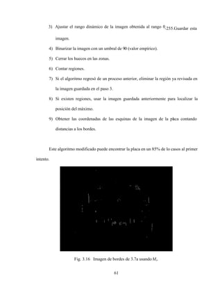 61
3) Ajustar el rango dinámico de la imagen obtenida al rango 0-255.Guardar esta
imagen.
4) Binarizar la imagen con un umbral de 90 (valor empírico).
5) Cerrar los huecos en las zonas.
6) Contar regiones.
7) Si el algoritmo regresó de un proceso anterior, eliminar la región ya revisada en
la imagen guardada en el paso 3.
8) Si existen regiones, usar la imagen guardada anteriormente para localizar la
posición del máximo.
9) Obtener las coordenadas de las esquinas de la imagen de la placa contando
distancias a los bordes.
Este algoritmo modificado puede encontrar la placa en un 85% de lo casos al primer
intento.
Fig. 3.16 Imagen de bordes de 3.7a usando Mx.
 