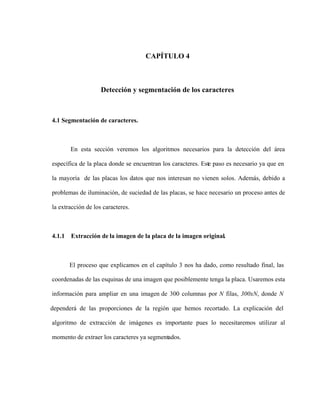 CAPÍTULO 4
Detección y segmentación de los caracteres
4.1 Segmentación de caracteres.
En esta sección veremos los algoritmos necesarios para la detección del área
específica de la placa donde se encuentran los caracteres. Este paso es necesario ya que en
la mayoría de las placas los datos que nos interesan no vienen solos. Además, debido a
problemas de iluminación, de suciedad de las placas, se hace necesario un proceso antes de
la extracción de los caracteres.
4.1.1 Extracción de la imagen de la placa de la imagen original.
El proceso que explicamos en el capítulo 3 nos ha dado, como resultado final, las
coordenadas de las esquinas de una imagen que posiblemente tenga la placa. Usaremos esta
información para ampliar en una imagen de 300 columnas por N filas, 300xN, donde N
dependerá de las proporciones de la región que hemos recortado. La explicación del
algoritmo de extracción de imágenes es importante pues lo necesitaremos utilizar al
momento de extraer los caracteres ya segmentados.
 