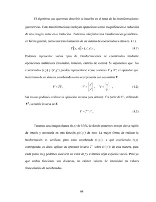 64
El algoritmo que queremos describir se inscribe en el tema de las transformaciones
geométricas. Estas transformaciones incluyen operaciones como magnificación o reducción
de una imagen, rotación o traslación. Podemos interpretar una transformacióngeométrica,
en forma general, como una transformación de un sistema de coordenadas a otro (ec. 4.1).
)
'
,
'
(
)
,
( y
x
y
x
T , (4.1)
Podemos representar varios tipos de transformaciones de coordenadas mediante
operaciones matriciales (traslación, rotación, cambio de escala). Si suponemos que las
coordenadas (x,y) y (x ,y ) pueden representarse como vectores V y V , el operador que
transforma de un sistema coordenado a otro se representa con una matrizT:
,
y
x
V
,
'
'
'
,
'
y
x
V
TV
V (4.2)
Así mismo podemos realizar la operación inversa para obtener V a partir de V , utilizando
T-1
, la matriz inversa de T.
'
1
V
T
V , (4.3)
Tenemos una imagen fuente f(x,y) de MxN, de donde queremos extraer cierta región
de interés y mostrarla en otra función g(x ,y ) de mxn. La mejor forma de realizar la
trasformación es verificar, para cada coordenada (x ,y ), a qué coordenada (x,y)
corresponde, es decir, aplicar un operador inverso T-1
sobre (x ,y ); de esta manera, para
cada punto en g podemos asociarle un valor de f y evitamos dejar espacios vacíos. Pero ya
que ambas funciones son discretas, no existen valores de intensidad en valores
fraccionarios de coordenadas.
 