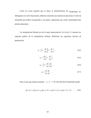 65
Como no existe garantía que al hacer la transformación de coordenadas no
obtengamos un valor fraccionario, debemos encontrar una manera de aproximar el valor de
intensidad que podría corresponder a ese punto, suponiendo que exista continuidad entre
píxeles adyacentes.
La interpolación bilineal nos da la mejor aproximación. En la fig. 4.1 tenemos un
esquema gráfico de la interpolación bilineal. Definimos los siguientes factores de
ponderación:
y
dy
x
dx
a 1
1
1 , (4.4)
y
dy
x
dx
a 1
2 , (4.5)
y
dy
x
dx
a 1
3 , (4.6)
y
dy
x
dx
a4 , (4.7)
Para el caso que estamos tratando x, y = 1. El valor del píxel interpolado queda:
)
1
,
1
(
)
,
1
(
)
1
,
(
)
,
(
)
,
( 4
3
2
1 j
i
p
a
j
i
p
a
j
i
p
a
j
i
p
a
y
x
p , (4.8)
 
