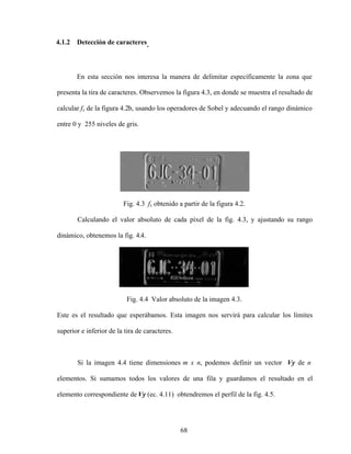68
4.1.2 Detección de caracteres.
En esta sección nos interesa la manera de delimitar específicamente la zona que
presenta la tira de caracteres. Observemos la figura 4.3, en donde se muestra el resultado de
calcular fx de la figura 4.2b, usando los operadores de Sobel y adecuando el rango dinámico
entre 0 y 255 niveles de gris.
Fig. 4.3 fx obtenido a partir de la figura 4.2.
Calculando el valor absoluto de cada píxel de la fig. 4.3, y ajustando su rango
dinámico, obtenemos la fig. 4.4.
Fig. 4.4 Valor absoluto de la imagen 4.3.
Este es el resultado que esperábamos. Esta imagen nos servirá para calcular los límites
superior e inferior de la tira de caracteres.
Si la imagen 4.4 tiene dimensiones m x n, podemos definir un vector Vy de n
elementos. Si sumamos todos los valores de una fila y guardamos el resultado en el
elemento correspondiente de Vy (ec. 4.11) obtendremos el perfil de la fig. 4.5.
 