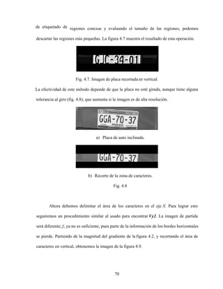 70
de etiquetado de regiones conexas y evaluando el tamaño de las regiones, podemos
descartar las regiones más pequeñas. La figura 4.7 muestra el resultado de esta operación.
Fig. 4.7. Imagen de placa recortada en vertical.
La efectividad de este método depende de que la placa no esté girada, aunque tiene alguna
tolerancia al giro (fig. 4.8), que aumenta si la imagen es de alta resolución.
a) Placa de auto inclinada.
b) Recorte de la zona de caracteres.
Fig. 4.8
Ahora debemos delimitar el área de los caracteres en el eje X. Para lograr esto
seguiremos un procedimiento similar al usado para encontrar Vy2. La imagen de partida
será diferente; fx ya no es suficiente, pues parte de la información de los bordes horizontales
se pierde. Partiendo de la magnitud del gradiente de la figura 4.2, y recortando el área de
caracteres en vertical, obtenemos la imagen de la figura 4.9.
 