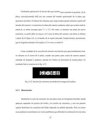 72
Finalmente aplicaremos la misma idea que usamos para encontrar la posición de la
placa, convolucionando Vx2 con una ventana del tamaño aproximado de la placa que
queremos encontrar. El número de columnas que ocupa la placa puede estimarse a partir del
tamaño del caracter; si conocemos la altura del caracter, podemos saber que su base mide la
mitad de su altura (excepto para 1 e i ). Por tanto, si tenemos una placa de nueve
caracteres, su ancho debe ser mayor a 4.5 veces la altura del caracter; esta altura se obtiene
a partir de la figura 4.6, es el tamaño de la región principal. Empíricamente encontramos
que la longitud estimada L de la placa es 5.8 veces su ancho H.
Como resultado de la convolución tenemos una función que aproximadamente tiene
su máximo en el centro de la placa; usando este punto como centro de nuestro espacio
estimado de longitud L podemos calcular los límites en horizontal de nuestra placa. El
resultado final se muestra en la fig. 4.12.
Fig. 4.12. Sección de caracteres recortada de la imagen de la placa.
4.1.3 Binarización.
Idealmente la zona de caracteres de una placa tiene un histograma bimodal, donde
aparecen separados los píxeles del fondo y los píxeles de caracteres, y esto nos permite
separar fácilmente los caracteres del fondo eligiendo un umbral adecuado. Pero en ciertos
casos podemos encontrarnos con varios problemas que dificultan la realización de esta tarea.
 