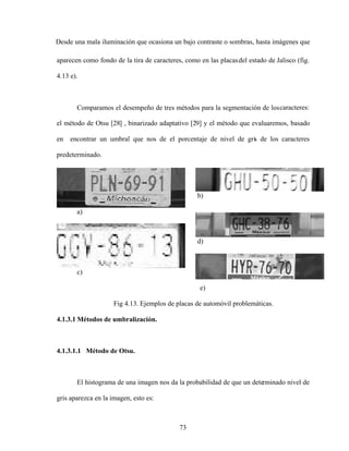 73
Desde una mala iluminación que ocasiona un bajo contraste o sombras, hasta imágenes que
aparecen como fondo de la tira de caracteres, como en las placasdel estado de Jalisco (fig.
4.13 e).
Comparamos el desempeño de tres métodos para la segmentación de loscaracteres:
el método de Otsu [28] , binarizado adaptativo [29] y el método que evaluaremos, basado
en encontrar un umbral que nos de el porcentaje de nivel de gris de los caracteres
predeterminado.
b)
a)
d)
c)
e)
Fig 4.13. Ejemplos de placas de automóvil problemáticas.
4.1.3.1 Métodos de umbralización.
4.1.3.1.1 Método de Otsu.
El histograma de una imagen nos da la probabilidad de que un determinado nivel de
gris aparezca en la imagen, esto es:
 