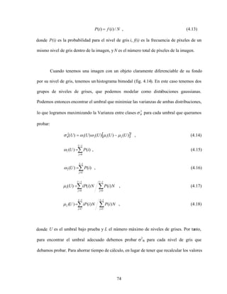 74
N
i
f
i
P /
)
(
)
( , (4.13)
donde P(i) es la probabilidad para el nivel de gris i, f(i) es la frecuencia de píxeles de un
mismo nivel de gris dentro de la imagen, yN es el número total de píxeles de la imagen.
Cuando tenemos una imagen con un objeto claramente diferenciable de su fondo
por su nivel de gris, tenemos un histograma bimodal (fig. 4.14). En este caso tenemos dos
grupos de niveles de grises, que podemos modelar como distribuciones gaussianas.
Podemos entonces encontrar el umbral que minimice las varianzas de ambas distribuciones,
lo que logramos maximizando la Varianza entre clases 2
B para cada umbral que queramos
probar:
2
2
1
2
1
2
)
(
)
(
)
(
)
(
)
( U
U
U
U
U
B , (4.14)
1
0
1 )
(
)
(
U
j
i
P
U , (4.15)
1
2 )
(
)
(
L
U
j
i
P
U , (4.16)
1
0
1
0
1 )
(
)
(
)
(
U
j
U
j
N
i
P
N
i
iP
U , (4.17)
1
1
2 )
(
)
(
)
(
L
U
j
L
U
j
N
i
P
N
i
iP
U , (4.18)
donde U es el umbral bajo prueba y L el número máximo de niveles de grises. Por tanto,
para encontrar el umbral adecuado debemos probar 2
B para cada nivel de gris que
debamos probar. Para ahorrar tiempo de cálculo, en lugar de tener que recalcular los valores
 