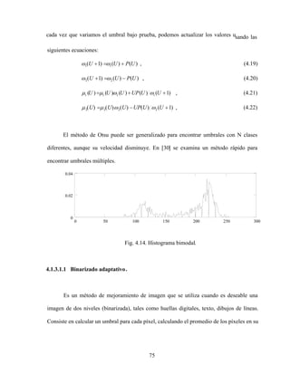 75
cada vez que variamos el umbral bajo prueba, podemos actualizar los valores usando las
siguientes ecuaciones:
)
(
)
(
)
1
( 1
1 U
P
U
U , (4.19)
)
(
)
(
)
1
( 2
2 U
P
U
U , (4.20)
)
1
(
)
(
)
(
)
(
)
( 1
1
1
1 U
U
UP
U
U
U , (4.21)
)
1
(
)
(
)
(
)
(
)
( 2
2
2
2 U
U
UP
U
U
U , (4.22)
El método de Otsu puede ser generalizado para encontrar umbrales con N clases
diferentes, aunque su velocidad disminuye. En [30] se examina un método rápido para
encontrar umbrales múltiples.
0 50 100 150 200 250 300
0
0.02
0.04
k
Fig. 4.14. Histograma bimodal.
4.1.3.1.1 Binarizado adaptativo.
Es un método de mejoramiento de imagen que se utiliza cuando es deseable una
imagen de dos niveles (binarizada), tales como huellas digitales, texto, dibujos de líneas.
Consiste en calcular un umbral para cada píxel, calculando el promedio de los píxeles en su
 