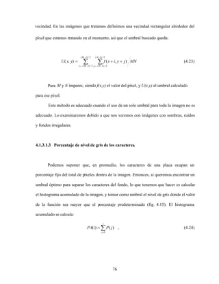 76
vecindad. En las imágenes que tratamos definimos una vecindad rectangular alrededor del
píxel que estamos tratando en el momento, así que el umbral buscado queda:
MN
j
y
i
x
f
y
x
U
M
M
i
N
N
j
2
/
)
1
(
2
/
)
1
(
2
/
)
1
(
2
/
)
1
(
)
,
(
)
,
( (4.23)
Para M y N impares, siendo f(x,y) el valor del píxel, y U(x,y) el umbral calculado
para ese píxel.
Este método es adecuado cuando el uso de un solo umbral para toda la imagen no es
adecuado. Lo examinaremos debido a que nos veremos con imágenes con sombras, ruidos
y fondos irregulares.
4.1.3.1.3 Porcentaje de nivel de gris de los caracteres.
Podemos suponer que, en promedio, los caracteres de una placa ocupan un
porcentaje fijo del total de píxeles dentro de la imagen. Entonces, si queremos encontrar un
umbral óptimo para separar los caracteres del fondo, lo que tenemos que hacer es calcular
el histograma acumulado de la imagen, y tomar como umbral el nivel de gris donde el valor
de la función sea mayor que el porcentaje predeterminado (fig. 4.15). El histograma
acumulado se calcula:
i
j
j
P
i
PA
0
)
(
)
( , (4.24)
 