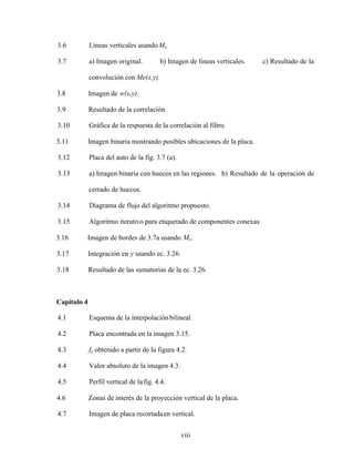 viii
3.6 Líneas verticales usandoMx.
3.7 a) Imagen original. b) Imagen de líneas verticales. c) Resultado de la
convolución con Me(x,y).
3.8 Imagen de w(x,y).
3.9 Resultado de la correlación.
3.10 Gráfica de la respuesta de la correlación al filtro.
3.11 Imagen binaria mostrando posibles ubicaciones de la placa.
3.12 Placa del auto de la fig. 3.7 (a).
3.13 a) Imagen binaria con huecos en las regiones. b) Resultado de la operación de
cerrado de huecos.
3.14 Diagrama de flujo del algoritmo propuesto.
3.15 Algoritmo iterativo para etiquetado de componentes conexas.
3.16 Imagen de bordes de 3.7a usando Mx.
3.17 Integración en y usando ec. 3.26.
3.18 Resultado de las sumatorias de la ec. 3.26.
Capítulo 4
4.1 Esquema de la interpolaciónbilineal.
4.2 Placa encontrada en la imagen 3.15.
4.3 fx obtenido a partir de la figura 4.2.
4.4 Valor absoluto de la imagen 4.3.
4.5 Perfil vertical de la fig. 4.4.
4.6 Zonas de interés de la proyección vertical de la placa.
4.7 Imagen de placa recortadaen vertical.
 