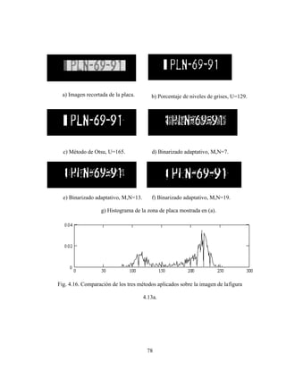 78
a) Imagen recortada de la placa. b) Porcentaje de niveles de grises, U=129.
c) Método de Otsu, U=165. d) Binarizado adaptativo, M,N=7.
e) Binarizado adaptativo, M,N=13. f) Binarizado adaptativo, M,N=19.
g) Histograma de la zona de placa mostrada en (a).
Fig. 4.16. Comparación de los tres métodos aplicados sobre la imagen de lafigura
4.13a.
 