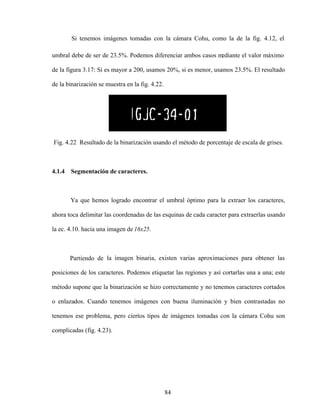 84
Si tenemos imágenes tomadas con la cámara Cohu, como la de la fig. 4.12, el
umbral debe de ser de 23.5%. Podemos diferenciar ambos casos mediante el valor máximo
de la figura 3.17: Si es mayor a 200, usamos 20%, si es menor, usamos 23.5%. El resultado
de la binarización se muestra en la fig. 4.22.
Fig. 4.22 Resultado de la binarización usando el método de porcentaje de escala de grises.
4.1.4 Segmentación de caracteres.
Ya que hemos logrado encontrar el umbral óptimo para la extraer los caracteres,
ahora toca delimitar las coordenadas de las esquinas de cada caracter para extraerlas usando
la ec. 4.10. hacia una imagen de 16x25.
Partiendo de la imagen binaria, existen varias aproximaciones para obtener las
posiciones de los caracteres. Podemos etiquetar las regiones y así cortarlas una a una; este
método supone que la binarización se hizo correctamente y no tenemos caracteres cortados
o enlazados. Cuando tenemos imágenes con buena iluminación y bien contrastadas no
tenemos ese problema, pero ciertos tipos de imágenes tomadas con la cámara Cohu son
complicadas (fig. 4.23).
 