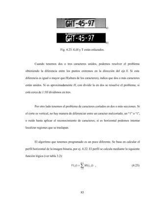85
a)
b)
Fig. 4.23. G,H y T están enlazados.
Cuando tenemos dos o tres caracteres unidos, podemos resolver el problema
obteniendo la diferencia entre los puntos extremos en la dirección del eje X. Si esta
diferencia es igual o mayor que H(altura de los caracteres), indica que dos o más caracteres
están unidos. Si es aproximadamente H, con dividir la en dos se resuelve el problema; si
está cerca de 1.5H dividimos en tres.
Por otro lado tenemos el problema de caracteres cortados en dos o más secciones. Si
el corte es vertical, no hay manera de diferenciar entre un caracter malcortado, un 1 o i ,
o ruido hasta aplicar el reconocimiento de caracteres; si es horizontal podemos intentar
localizar regiones que se traslapan.
El algoritmo que tenemos programado es un poco diferente. Se basa en calcular el
perfil horizontal de la imagen binaria, por ej. 4.22. El perfil se calcula mediante la siguiente
función lógica (ver tabla 3.2):
1
0
)
,
(
)
(
n
i
j
i
M
j
V , (4.25)
 