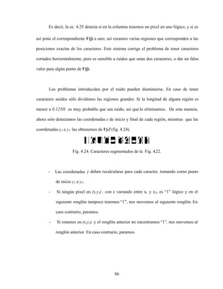 86
Es decir, la ec. 4.25 detecta si en la columna tenemos un píxel en uno lógico, y si es
así pone el correspondiente V(j) a uno; así creamos varias regiones que corresponden a las
posiciones exactas de los caracteres. Este sistema corrige el problema de tener caracteres
cortados horizontalmente, pero es sensible a ruidos que unan dos caracteres, o dar un falso
valor para algún punto de V(j).
Los problemas introducidos por el ruido pueden disminuirse. En caso de tener
caracteres unidos sólo dividimos las regiones grandes. Si la longitud de alguna región es
menor a 0.125H es muy probable que sea ruido, así que lo eliminamos. De esta manera,
ahora solo detectamos las coordenadas x de inicio y final de cada región, mientras que las
coordenadas y1 e y2 las obtenemos de Vy2 (fig. 4.24).
Fig. 4.24. Caracteres segmentados de la Fig. 4.22.
- Las coordenadas y deben recalcularse para cada caracter, tomando como punto
de inicio y1 e y2.
- Si ningún píxel en (x,y1) , con x variando entre x1 y x2, es 1 lógico y en el
siguiente renglón tampoco tenemos 1 , nos movemos al siguiente renglón. En
caso contrario, paramos.
- Si estamos en (x,y2) y el renglón anterior no encontramos 1 , nos movemos al
renglón anterior. En caso contrario, paramos.
 