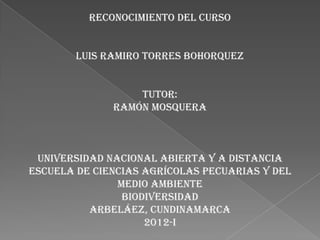RECONOCIMIENTO DEL CURSO


        LUIS RAMIRO TORRES BOHORQUEZ


                  Tutor:
              RAMÓN MOSQUERA



 UNIVERSIDAD NACIONAL ABIERTA Y A DISTANCIA
ESCUELA DE CIENCIAS AGRÍCOLAS PECUARIAS Y DEL
               MEDIO AMBIENTE
                BIODIVERSIDAD
          ARBELÁEZ, CUNDINAMARCA
                    2012-I
 