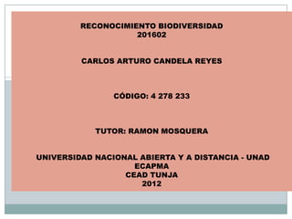 RECONOCIMIENTO BIODIVERSIDAD
                    201602


         CARLOS ARTURO CANDELA REYES



                CÓDIGO: 4 278 233



            TUTOR: RAMON MOSQUERA


UNIVERSIDAD NACIONAL ABIERTA Y A DISTANCIA - UNAD
                    ECAPMA
                  CEAD TUNJA
                     2012
 