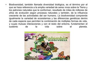 •   Biodiversidad, también llamada diversidad biológica, es el término por el
    que se hace referencia a la amplia variedad de seres vivos sobre la Tierra y
    los patrones naturales que la conforman, resultado de miles de millones de
    años de evolución según procesos naturales y también, de la influencia
    creciente de las actividades del ser humano. La biodiversidad comprende
    igualmente la variedad de ecosistemas y las diferencias genéticas dentro
    de cada especie que permiten la combinación de múltiples formas de vida,
    y cuyas mutuas interacciones y con el resto del entorno, fundamentan el
    sustento        de        la      vida       sobre        el       planeta.
 