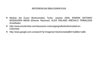 REFERENCIAS BIBLIOGRAFICAS



 Modulo del Curso Biodiversidad, Turbo, octubre 2009, RAMON ANTONIO
  MOSQUERA MENA (Director Nacional), ALEX ORLAND ARÉVALO TRIBALDOS
  Acreditador
 http://www.encolombia.com/educacion-cultura/geografia/biodiversidad-en-
  Colombia/
 http://www.google.com.co/search?q=imagenes+biodiversidad&hl=es&tbo=u&tb
 