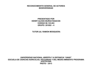 RECONOCIMIENTO GENERAL DE ACTORES
                           BIODIVERSIDAD




                          PRESENTADO POR
                     HENRY ALEXIS MUÑOZ RIASCOS
                          CODIGO 98.135.263
                          GRUPO: 201602 – 4


                      TUTOR (A): RAMON MOSQUERA




           UNIVERSIDAD NACIONAL ABIERTA Y A DISTANCIA “UNAD”
ESCUELA DE CIENCIAS AGRICOLAS, PECUARIAS Y DEL MEDIO AMBIENTE PROGRAMA
                               ZOOTECNIA
                              PASTO – 2013
 