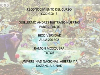 RECONOCIMIENTO DEL CURSO
           CODIGO: 5

GUILLERMO ANDRES BUITRAGO HUERTAS
           PARTICIPANTE

          BIODIVERSIDAD
           AULA 201602

        RAMON MOSQUERA
            TUTOR

 UNIVERSINAD NACIONAL ABIERTA Y A
         DISTANCIA, UNAD
 