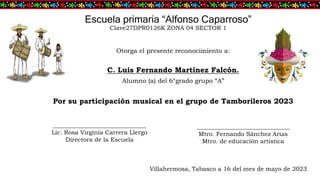 Escuela primaria “Alfonso Caparroso”
Clave27DPR0126K ZONA 04 SECTOR 1
Otorga el presente reconocimiento a:
C. Luis Fernando Martínez Falcón.
Alumno (a) del 6°grado grupo “A”
Por su participación musical en el grupo de Tamborileros 2023
_______________________________
Lic. Rosa Virginia Carrera Llergo
Directora de la Escuela
_______________________________
Mtro. Fernando Sánchez Arias
Mtro. de educación artística
Villahermosa, Tabasco a 16 del mes de mayo de 2023
 