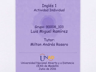Inglés 1
Actividad Individual
Grupo: 90008_103
Luis Miguel Ramírez
Tutor:
Milton Andrés Rosero
Universidad Nacional Abierta y a Distancia
CEAD de Medellín
Junio de 2016
 