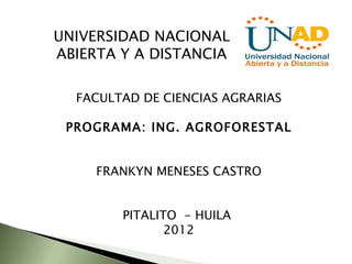 UNIVERSIDAD NACIONAL
ABIERTA Y A DISTANCIA

  FACULTAD DE CIENCIAS AGRARIAS

 PROGRAMA: ING. AGROFORESTAL


     FRANKYN MENESES CASTRO


        PITALITO - HUILA
               2012
 