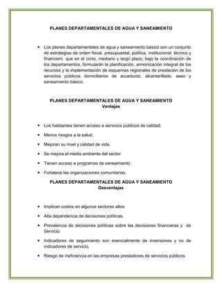 PLANES DEPARTAMENTALES DE AGUA Y SANEAMIENTO



 Los planes departamentales de agua y saneamiento básico son un conjunto
  de estrategias de orden fiscal, presupuestal, política, institucional, técnico y
  financiero que en el corto, mediano y largo plazo, bajo la coordinación de
  los departamentos, formularán la planificación, armonización integral de los
  recursos y la implementación de esquemas regionales de prestación de los
  servicios públicos domiciliarios de acueducto, alcantarillado, aseo y
  saneamiento básico.



      PLANES DEPARTAMENTALES DE AGUA Y SANEAMIENTO
                        Ventajas



 Los habitantes tienen acceso a servicios públicos de calidad.

 Menos riesgos a la salud.

 Mejoran su nivel y calidad de vida.

 Se mejora el medio ambiente del sector

 Tienen acceso a programas de saneamiento

 Fortalece las organizaciones comunitarias.

      PLANES DEPARTAMENTALES DE AGUA Y SANEAMIENTO
                       Desventajas



 Implican costos en algunos sectores altos

 Alta dependencia de decisiones políticas.

 Prevalencia de decisiones políticas sobre las decisiones financieras y de
  Servicio.

 Indicadores de seguimiento son esencialmente de inversiones y no de
  indicadores de servicio.

 Riesgo de ineficiencia en las empresas prestadores de servicios públicos
 