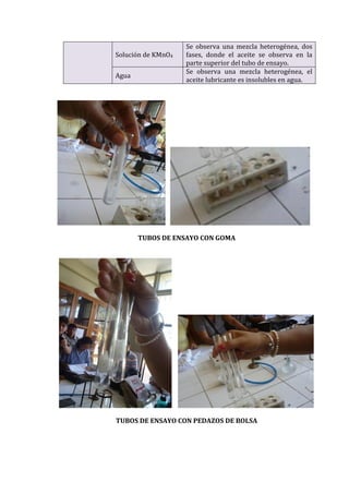 Solución de KMnO4
Se observa una mezcla heterogénea, dos
fases, donde el aceite se observa en la
parte superior del tubo de ensayo.
Agua
Se observa una mezcla heterogénea, el
aceite lubricante es insolubles en agua.
TUBOS DE ENSAYO CON GOMA
TUBOS DE ENSAYO CON PEDAZOS DE BOLSA
 