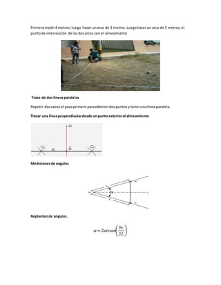 Primeromedir4 metros,luego hacerunarco de 3 metros. Luegohacerun arco de 5 metros,el
puntode intersección de losdosarcos con el alineamiento
Trazo de dos líneasparalelas
Repetir dosvecesel pasoprimero paraobtenerdospuntosy tenerunalíneaparalela.
Trazar una líneaperpendiculardesde unpunto exterioral alineamiento
Medicionesde angulos
Replanteode ángulos.
 