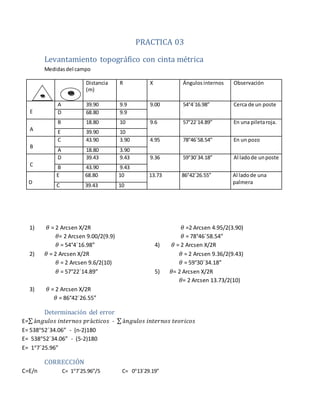 PRACTICA 03
Levantamiento topográfico con cinta métrica
Medidasdel campo
Distancia
(m)
R X Ángulos internos Observación
E
A 39.90 9.9 9.00 54°4´16.98” Cerca de un poste
D 68.80 9.9
A
B 18.80 10 9.6 57°22´14.89” En una piletaroja.
E 39.90 10
B
C 43.90 3.90 4.95 78°46´58.54” En un pozo
A 18.80 3.90
C
D 39.43 9.43 9.36 59°30´34.18” Al ladode unposte
B 43.90 9.43
D
E 68.80 10 13.73 86°42´26.55” Al ladode una
palmera
C 39.43 10
1) 𝜃 = 2 Arcsen X/2R
𝜃= 2 Arcsen 9.00/2(9.9)
𝜃 = 54°4´16.98”
2) 𝜃 = 2 Arcsen X/2R
𝜃 = 2 Arcsen 9.6/2(10)
𝜃 = 57°22´14.89”
3) 𝜃 = 2 Arcsen X/2R
𝜃 =2 Arcsen 4.95/2(3.90)
𝜃 = 78°46´58.54”
4) 𝜃 = 2 Arcsen X/2R
𝜃 = 2 Arcsen 9.36/2(9.43)
𝜃 = 59°30´34.18”
5) 𝜃= 2 Arcsen X/2R
𝜃= 2 Arcsen 13.73/2(10)
𝜃 = 86°42´26.55”
Determinación del error
E=∑ á𝑛𝑔𝑢𝑙𝑜𝑠 𝑖𝑛𝑡𝑒𝑟𝑛𝑜𝑠 𝑝𝑟á𝑐𝑡𝑖𝑐𝑜𝑠 - ∑ á𝑛𝑔𝑢𝑙𝑜𝑠 𝑖𝑛𝑡𝑒𝑟𝑛𝑜𝑠 𝑡𝑒𝑜𝑟𝑖𝑐𝑜𝑠
E= 538°52´34.06” - (n-2)180
E= 538°52´34.06” - (5-2)180
E= 1°7´25.96”
CORRECCIÓN
C=E/n C= 1°7´25.96”/5 C= 0°13´29.19”
 