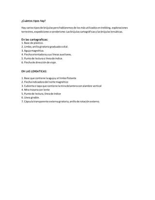 ¿Cuántos tipos hay?
Hay variostiposde brújulasperohablaremosde losmásutilizadosentrekking, exploraciones
terrestres,expedicionesosenderismo:Lasbrújulascartográficasylasbrújulaslensáticas.
En las cartograficas:
1. Base de plástico.
2. Limbo,anillogiratoriograduadoodial.
3. Agujamagnética.
4. Flechaorientadoraysus líneas auxiliares.
5. Puntode lecturao líneade índice.
6. Flechade direcciónde viaje.
EN LAS LENSATICAS:
1. Base que contiene laagujay el limboflotante
2. Flechaindicadoradel norte magnético
3. Cubiertao tapa que contiene lamiradelanteraconalambre vertical
4. Mira traseracon lente
5. Puntode lectura,líneade índice
6. Línea girable.
7. Cápsulatransparente externagiratoria,anillode rotaciónexterno.
 
