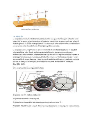 LA BRUJULA
La brújulaesuninstrumentode orientación que utilizaunaagujaimantadaparaseñalarel norte
magnéticoterrestre.Sufuncionamientose basaenel magnetismoterrestre,porloque señalael
norte magnéticoenvezdel norte geográfico yesinútil enlaszonaspolares norte ysur debidoala
convergenciade laslíneasde fuerzadel campomagnéticoterrestre.
La brújulase utilizóporprimeravez comoherramientade orientaciónbajotierraenlaciudad
minerade Masa, Italia,donde agujasmagnetizadasflotantesse usaroncomoguías para
determinarladirecciónde lostúnelesapartirdel sigloXIII.17En la segundamitaddel sigloXV,la
brújulapertenecíaal equipobásicoque utilizabanlosminerosde Tirol parasustrabajosy tener
una ubicaciónde laruta planeada,ypoco tiempodespuésfue publicadountratadoque contenía
losusosde labrújulaentrabajossubterráneos,escritoporel mineroalemán Rüleinvon
Calw (1463-1525).
Sirve para medicionesde ángulos azimutales
Brújula de uso civil :no trae graduación
Brújulas de uso militar: mide ángulos
Brújulas de uso topográfico: escala segsagecimal graduada cada 10o
ANGULOS AZUMITALES : ángulo del norte magnético dirigido hacia un punto o alineamiento.
 
