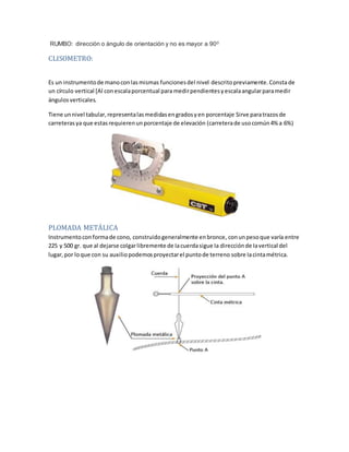 RUMBO: dirección o ángulo de orientación y no es mayor a 900
CLISOMETRO:
Es un instrumentode manoconlasmismas funcionesdel nivel descritopreviamente.Consta de
un círculo vertical [Al conescalaporcentual paramedirpendientesyescalaangularparamedir
ángulos verticales.
Tiene unnivel tabular,representalasmedidasengradosyen porcentaje Sirve paratrazosde
carreterasya que estasrequierenunporcentaje de elevación (carreterade usocomún4% a 6%)
PLOMADA METÁLICA
Instrumento conformade cono, construidogeneralmente enbronce, conunpesoque varía entre
225 y 500 gr. que al dejarse colgarlibremente de Iacuerdasigue Ia direcciónde Iavertical del
lugar,por loque con su auxiliopodemosproyectarel puntode terreno sobre Iacintamétrica.
 