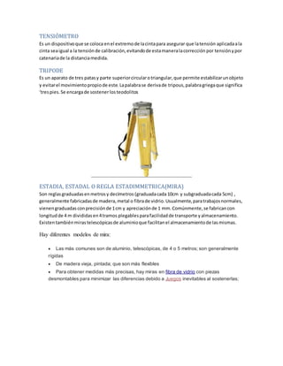 TENSIÓMETRO
Es un dispositivoque se coloca enel extremode Iacintapara asegurar que latensión aplicadaala
cinta seaigual a la tensiónde calibración,evitandode estamaneralacorrección por tensiónypor
catenariade la distanciamedida.
TRIPODE
Es un aparato de tres patasy parte superiorcircularotriangular,que permite estabilizarunobjeto
y evitarel movimientopropiode este.Lapalabrase derivade tripous,palabragriegaque significa
‘trespies.Se encargade sostenerlosteodolitos
ESTADIA, ESTADAL O REGLA ESTADIMMETRICA(MIRA)
Son reglasgraduadasenmetrosy decímetros (graduadacada10cm y subgraduadacada 5cm) ,
generalmente fabricadasde madera,metal o fibrade vidrio.Usualmente,paratrabajosnormales,
vienengraduadasconprecisiónde 1cm y apreciaciónde 1 mm.Comúnmente,se fabricancon
longitudde 4 m divididasen4tramos plegablesparafacilidadde transporte yalmacenamiento.
Existentambiénmirastelescópicasde aluminioque facilitanel almacenamientode Iasmismas.
Hay diferentes modelos de mira:
 Las más comunes son de aluminio, telescópicas, de 4 o 5 metros; son generalmente
rígidas
 De madera vieja, pintada; que son más flexibles
 Para obtener medidas más precisas, hay miras en fibra de vidrio con piezas
desmontables para minimizar las diferencias debido a Juegos inevitables al sostenerlas;
 