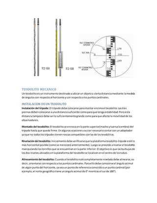 TEODOLITO MECANICO
Un teodolitoesuninstrumentodestinadoaubicarun objetoa ciertadistanciamediante lamedida
de ánguloscon respectoal horizonte ycon respectoalospuntoscardinales.
INSTALACION DE UN TEODOLITO
Instalación del trípode:El trípode debe colocarse paramontar encimael teodolito.Lastres
piernasdebencolocarse aunadistanciasuficiente comoparaque tengaestabilidad.Peroesta
distanciatampocodebe serlosuficientementegrande comoparaque afecte la movilidadde los
observadores.
Montado del teodolito:El teodolitose enroscaenlaparte superior(machoytuercalaembra) del
trípode hasta que quede firme.Enalgunasocasionesvaaser necesariocontarcon unadaptador
ya que no todoslostrípodestienenroscascompatiblesconlasde losteodolitos.
Nivelacióndel teodolito:Inicialmentedebeverificarseque laplataformateodolito-trípode esté lo
más horizontal posible (comose mencionóanteriormente).Luegose procede anivelarel teodolito
manipulandolostornillosque se encuentranenlaparte inferior.El objetivoesque lasburbujasde
losdos nivelesubicadosenlaplataformadel teodolitose localicenenel centrode lostubos.
Alineamientodel teodolito:Cuandoel teodolitoestécompletamente niveladodebe alinearse,es
decir,orientarse conrespectoalospuntoscardinales.Paraellodebe conocerseel ánguloacimut
de algúnpuntodel horizonte,yaseaun puntode referenciaconocidoounpuntocardinal (por
ejemplo, el norte geográficotiene unánguloacimutde 0° mientrasel surde 180°).
 
