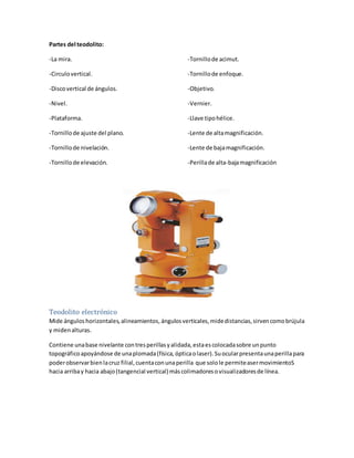 Partes del teodolito:
-La mira.
-Circulovertical.
-Discovertical de ángulos.
-Nivel.
-Plataforma.
-Tornillode ajuste del plano.
-Tornillode nivelación.
-Tornillode elevación.
-Tornillode acimut.
-Tornillode enfoque.
-Objetivo.
-Vernier.
-Llave tipohélice.
-Lente de altamagnificación.
-Lente de bajamagnificación.
-Perillade alta-bajamagnificación
Teodolito electrónico
Mide ángulos horizontales,alineamientos, ángulosverticales,midedistancias,sirvencomobrújula
y midenalturas.
Contiene unabase nivelante contresperillasyalidada,estaescolocadasobre unpunto
topográficoapoyándose de unaplomada(física,ópticaolaser).Suocularpresentaunaperillapara
poderobservarbienlacruz filial,cuentaconunaperilla que solole permiteasermovimientoS
hacia arribay hacia abajo(tangencial vertical)máscolimadoresovisualizadoresde línea.
 