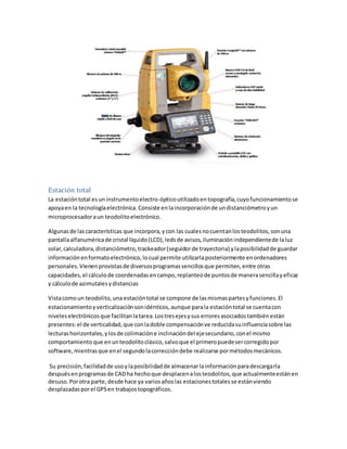 Estación total
La estacióntotal esuninstrumentoelectro-ópticoutilizadoentopografía,cuyofuncionamientose
apoyaen la tecnologíaelectrónica.Consiste enlaincorporaciónde undistanciómetroyun
microprocesadoraun teodolitoelectrónico.
Algunasde lascaracterísticas que incorpora,ycon las cualesnocuentanlosteodolitos,sonuna
pantallaalfanuméricade cristal líquido(LCD),ledsde avisos,iluminaciónindependientede laluz
solar,calculadora,distanciómetro,trackeador(seguidorde trayectoria) ylaposibilidadde guardar
informaciónenformatoelectrónico,locual permite utilizarlaposteriormente enordenadores
personales.Vienenprovistasde diversosprogramassencillosque permiten,entre otras
capacidades,el cálculode coordenadasencampo,replanteode puntosde manerasencillayeficaz
y cálculode azimutalesydistancias
Vistacomoun teodolito,una estacióntotal se compone de lasmismaspartesyfunciones.El
estacionamientoyverticalizaciónsonidénticos,aunque parala estación total se cuentacon
niveleselectrónicosque facilitanlatarea.Lostresejesysus erroresasociadostambiénestán
presentes:el de verticalidad,que conladoble compensaciónve reducidasuinfluenciasobre las
lecturashorizontales,ylosde colimacióne inclinacióndel ejesecundario,conel mismo
comportamientoque enunteodolitoclásico,salvoque el primeropuedesercorregidopor
software,mientrasque enel segundolacorreccióndebe realizarse pormétodosmecánicos.
Su precisión,facilidadde usoylaposibilidadde almacenarlainformaciónparadescargarla
despuésenprogramasde CADha hechoque desplacenalosteodolitos,que actualmenteestánen
desuso.Porotra parte,desde hace ya variosañoslas estacionestotales se estánviendo
desplazadasporel GPSen trabajostopográficos.
 