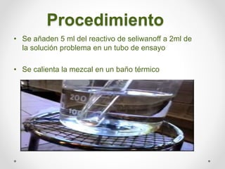 Procedimiento
• Se añaden 5 ml del reactivo de seliwanoff a 2ml de
la solución problema en un tubo de ensayo
• Se calienta...
