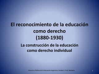 El reconocimiento de la educación
como derecho
(1880-1930)
La construcción de la educación
como derecho individual
Historia y Política de la Educación Argentina. Unidad 2. Prof. Maidana 1
 
