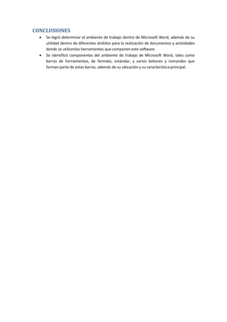 CONCLUSIONES




Se logró determinar el ambiente de trabajo dentro de Microsoft Word, además de su
utilidad dentro de diferentes ámbitos para la realización de documentos y actividades
donde se utilícenlas herramientas que componen este software.
Se identificó componentes del ambiente de trabajo de Microsoft Word, tales como
barras de herramientas, de formato, estándar, y varios botones y comandos que
forman parte de estas barras, además de su ubicación y su característica principal.

 