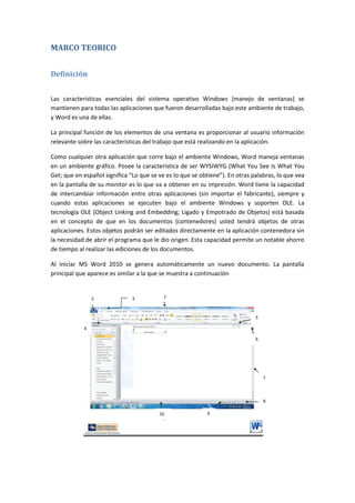 MARCO TEORICO
Definición
Las características esenciales del sistema operativo Windows (manejo de ventanas) se
mantienen para todas las aplicaciones que fueron desarrolladas bajo este ambiente de trabajo,
y Word es una de ellas.
La principal función de los elementos de una ventana es proporcionar al usuario información
relevante sobre las características del trabajo que está realizando en la aplicación.
Como cualquier otra aplicación que corre bajo el ambiente Windows, Word maneja ventanas
en un ambiente gráfico. Posee la característica de ser WYSIWYG (What You See Is What You
Get; que en español significa “Lo que se ve es lo que se obtiene”). En otras palabras, lo que vea
en la pantalla de su monitor es lo que va a obtener en su impresión. Word tiene la capacidad
de intercambiar información entre otras aplicaciones (sin importar el fabricante), siempre y
cuando estas aplicaciones se ejecuten bajo el ambiente Windows y soporten OLE. La
tecnología OLE (Object Linking and Embedding; Ligado y Empotrado de Objetos) está basada
en el concepto de que en los documentos (contenedores) usted tendrá objetos de otras
aplicaciones. Estos objetos podrán ser editados directamente en la aplicación contenedora sin
la necesidad de abrir el programa que le dio origen. Esta capacidad permite un notable ahorro
de tiempo al realizar las ediciones de los documentos.
Al iniciar MS Word 2010 se genera automáticamente un nuevo documento. La pantalla
principal que aparece es similar a la que se muestra a continuación

2

1

3

5
4
6

7

8
10
2

9

 