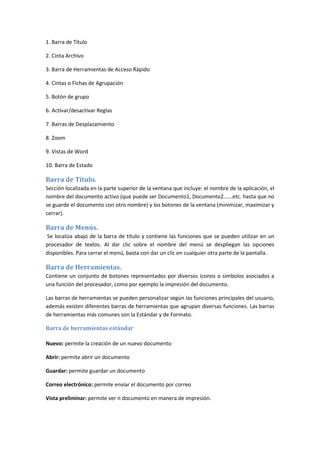 1. Barra de Título
2. Cinta Archivo
3. Barra de Herramientas de Acceso Rápido
4. Cintas o Fichas de Agrupación
5. Botón de grupo
6. Activar/desactivar Reglas
7. Barras de Desplazamiento
8. Zoom
9. Vistas de Word
10. Barra de Estado

Barra de Título.
Sección localizada en la parte superior de la ventana que incluye: el nombre de la aplicación, el
nombre del documento activo (que puede ser Documento1, Documento2......etc. hasta que no
se guarde el documento con otro nombre) y los botones de la ventana (minimizar, maximizar y
cerrar).

Barra de Menús.
Se localiza abajo de la barra de título y contiene las funciones que se pueden utilizar en un
procesador de textos. Al dar clic sobre el nombre del menú se despliegan las opciones
disponibles. Para cerrar el menú, basta con dar un clic en cualquier otra parte de la pantalla.

Barra de Herramientas.
Contiene un conjunto de botones representados por diversos iconos o símbolos asociados a
una función del procesador, como por ejemplo la impresión del documento.
Las barras de herramientas se pueden personalizar según las funciones principales del usuario,
además existen diferentes barras de herramientas que agrupan diversas funciones. Las barras
de herramientas más comunes son la Estándar y de Formato.
Barra de herramientas estándar
Nuevo: permite la creación de un nuevo documento
Abrir: permite abrir un documento
Guardar: permite guardar un documento
Correo electrónico: permite enviar el documento por correo
Vista preliminar: permite ver n documento en manera de impresión.

 