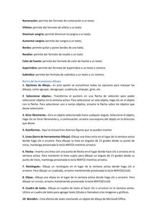 Numeracíón: permite dar formato de numeración a un texto.
Viñetas: permite dar formato de viñeta a un texto.
Disminuir sangria: permite disminuir la sangria a un texto.
Aumentar sangria: permite dar sangria a un texto,
Bordes: permite quitar y poner bordes de una tabla.
Resaltar: permite dar formato de resalte a un texto
Color de fuente: permite dar formato de color de fuente a un texto.
Superíndice: permite dar formato de Superíndice a un texto o número.
Subíndice: permite dar formato de subíndice a un texto o un número.
Barra de herramienta dibujo
1. Opciones de dibujo.- en esta opción se encuentran todas las opciones para manejar los
dibujos, como agrupar, desagrupar, cuadricula, empujar, girar, etc.
2. Seleccionar objetos.- Transforma el puntero en una flecha de selección para poder
seleccionar objetos en la ventana activa. Para seleccionar un solo objeto, haga clic en el objeto
con la flecha. Para seleccionar uno o varios objetos, arrastre la flecha sobre los objetos que
desee seleccionar.
3. Girar libremente.- Gira un objeto seleccionado hacia cualquier ángulo. Seleccione el objeto,
haga clic en Girar libremente y, a continuación, arrastre una esquina del objeto en la dirección
que desee.
4. Autoformas.- Aquí se encuentran diversos figuras que se pueden insertar
5. Línea (barra de herramientas Dibujo).-Dibuja una línea recta en el lugar de la ventana activa
donde haga clic o arrastre. Para dibujar la línea en ángulos de 15 grados desde su punto de
inicio, mantenga presionada la tecla MAYÚS mientras arrastra.
6. Flecha.- Inserta una línea con una punta de flecha en el lugar donde hace clic o arrastra en la
ventana activa. Para mantener la línea sujeta para dibujar un ángulo de 15 grados desde su
punto de inicio, mantenga presionada la tecla MAYÚS mientras arrastra.
7. Rectángulo.- Dibuja un rectángulo en el lugar de la ventana activa donde haga clic o
arrastre. Para dibujar un cuadrado, arrastre manteniendo presionada la tecla MAYÚSCULAS.
8. Elipse.- Dibuja una elipse en el lugar de la ventana activa donde haga clic o arrastre. Para
dibujar un círculo, arrastre manteniendo presionada la tecla MAYÚSCULAS.
9. Cuadro de texto.- Dibuja un cuadro de texto al hacer clic o arrastrar en la ventana activa.
Utilice un cuadro de texto para agregar texto (títulos o llamadas) a las imágenes y gráficos.
10. WordArt.- Crea efectos de texto insertando un objeto de dibujo de Microsoft Office.

 