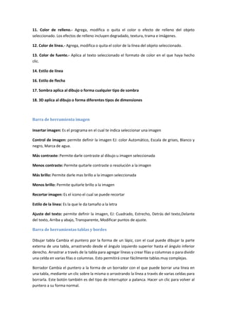 11. Color de relleno.- Agrega, modifica o quita el color o efecto de relleno del objeto
seleccionado. Los efectos de relleno incluyen degradado, textura, trama e imágenes.
12. Color de línea.- Agrega, modifica o quita el color de la línea del objeto seleccionado.
13. Color de fuente.- Aplica al texto seleccionado el formato de color en el que haya hecho
clic.
14. Estilo de línea
16. Estilo de flecha
17. Sombra aplica al dibujo o forma cualquier tipo de sombra
18. 3D aplica al dibujo o forma diferentes tipos de dimensiones

Barra de herramienta imagen
Insertar imagen: Es el programa en el cual te indica seleccionar una imagen
Control de imagen: permite definir la imagen EJ: color Automático, Escala de grises, Blanco y
negro, Marca de agua.
Más contraste: Permite darle contraste al dibujo u imagen seleccionada
Menos contraste: Permite quitarle contraste o resolución a la imagen
Más brillo: Permite darle mas brillo a la imagen seleccionada
Menos brillo: Permite quitarle brillo a la imagen
Recortar imagen: Es el icono el cual se puede recortar
Estilo de la línea: Es la que le da tamaño a la letra
Ajuste del texto: permite definir la imagen, EJ: Cuadrado, Estrecho, Detrás del texto,Delante
del texto, Arriba y abajo, Transparente, Modificar puntos de ajuste.
Barra de herramientas tablas y bordes
Dibujar tabla Cambia el puntero por la forma de un lápiz, con el cual puede dibujar la parte
externa de una tabla, arrastrando desde el ángulo izquierdo superior hasta el ángulo inferior
derecho. Arrastrar a través de la tabla para agregar líneas y crear filas y columnas o para dividir
una celda en varias filas o columnas. Esto permitirá crear fácilmente tablas muy complejas.
Borrador Cambia el puntero a la forma de un borrador con el que puede borrar una línea en
una tabla, mediante un clic sobre la misma o arrastrando la línea a través de varias celdas para
borrarla. Este botón también es del tipo de interruptor a palanca. Hacer un clic para volver al
puntero a su forma normal.

 
