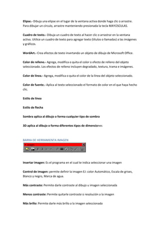 Elipse.- Dibuja una elipse en el lugar de la ventana activa donde haga clic o arrastre.
Para dibujar un círculo, arrastre manteniendo presionada la tecla MAYÚSCULAS.
Cuadro de texto.- Dibuja un cuadro de texto al hacer clic o arrastrar en la ventana
activa. Utilice un cuadro de texto para agregar texto (títulos o llamadas) a las imágenes
y gráficos.
WordArt.- Crea efectos de texto insertando un objeto de dibujo de Microsoft Office.
Color de relleno.- Agrega, modifica o quita el color o efecto de relleno del objeto
seleccionado. Los efectos de relleno incluyen degradado, textura, trama e imágenes.
Color de línea.- Agrega, modifica o quita el color de la línea del objeto seleccionado.
Color de fuente.- Aplica al texto seleccionado el formato de color en el que haya hecho
clic.
Estilo de línea
Estilo de flecha
Sombra aplica al dibujo o forma cualquier tipo de sombra
3D aplica al dibujo o forma diferentes tipos de dimensiones

BARRA DE HERRAMIENTA IMAGEN

Insertar imagen: Es el programa en el cual te indica seleccionar una imagen
Control de imagen: permite definir la imagen EJ: color Automático, Escala de grises,
Blanco y negro, Marca de agua.
Más contraste: Permite darle contraste al dibujo u imagen seleccionada
Menos contraste: Permite quitarle contraste o resolución a la imagen
Más brillo: Permite darle más brillo a la imagen seleccionada

 