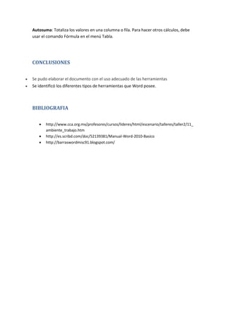 Autosuma: Totaliza los valores en una columna o fila. Para hacer otros cálculos, debe
usar el comando Fórmula en el menú Tabla.

CONCLUSIONES


Se pudo elaborar el documento con el uso adecuado de las herramientas



Se identificó los diferentes tipos de herramientas que Word posee.

BIBLIOGRAFIA




http://www.cca.org.mx/profesores/cursos/lideres/html/escenario/talleres/taller2/11_
ambiente_trabajo.htm
http://es.scribd.com/doc/52139381/Manual-Word-2010-Basico
http://barraswordmisc91.blogspot.com/

 