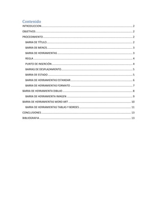 Contenido
INTRODUCCION ............................................................................................................................. 2
OBJETIVOS ..................................................................................................................................... 2
PROCEDIMIENTO ........................................................................................................................... 2
BARRA DE TÍTULO...................................................................................................................... 2
BARRA DE MENÚS ..................................................................................................................... 3
BARRA DE HERRAMIENTAS ....................................................................................................... 3
REGLA ........................................................................................................................................ 4
PUNTO DE INSERCIÓN ............................................................................................................... 4
BARRAS DE DESPLAZAMIENTO.................................................................................................. 5
BARRA DE ESTADO .................................................................................................................... 5
BARRA DE HERRAMIENTAS ESTANDAR ..................................................................................... 6
BARRA DE HERRAMIENTAS FORMATO ..................................................................................... 7
BARRA DE HERRAMIENTA DIBUJO ................................................................................................ 8
BARRA DE HERRAMIENTA IMAGEN .......................................................................................... 9
BARRA DE HERRAMIENTAS WORD ART ...................................................................................... 10
BARRA DE HERRAMIENTAS TABLAS Y BORDES ....................................................................... 11
CONCLUSIONES ........................................................................................................................... 13
BIBLIOGRAFIA .............................................................................................................................. 13

 