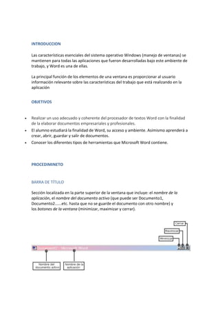 INTRODUCCION
Las características esenciales del sistema operativo Windows (manejo de ventanas) se
mantienen para todas las aplicaciones que fueron desarrolladas bajo este ambiente de
trabajo, y Word es una de ellas.
La principal función de los elementos de una ventana es proporcionar al usuario
información relevante sobre las características del trabajo que está realizando en la
aplicación
OBJETIVOS



Realizar un uso adecuado y coherente del procesador de textos Word con la finalidad
de la elaborar documentos empresariales y profesionales.



El alumno estudiará la finalidad de Word, su acceso y ambiente. Asimismo aprenderá a
crear, abrir, guardar y salir de documentos.



Conocer los diferentes tipos de herramientas que Microsoft Word contiene.

PROCEDIMINETO

BARRA DE TÍTULO
Sección localizada en la parte superior de la ventana que incluye: el nombre de la
aplicación, el nombre del documento activo (que puede ser Documento1,
Documento2......etc. hasta que no se guarde el documento con otro nombre) y
los botones de la ventana (minimizar, maximizar y cerrar).

 