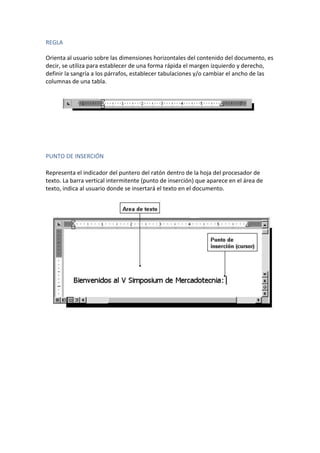 REGLA
Orienta al usuario sobre las dimensiones horizontales del contenido del documento, es
decir, se utiliza para establecer de una forma rápida el margen izquierdo y derecho,
definir la sangría a los párrafos, establecer tabulaciones y/o cambiar el ancho de las
columnas de una tabla.

PUNTO DE INSERCIÓN
Representa el indicador del puntero del ratón dentro de la hoja del procesador de
texto. La barra vertical intermitente (punto de inserción) que aparece en el área de
texto, indica al usuario donde se insertará el texto en el documento.

 